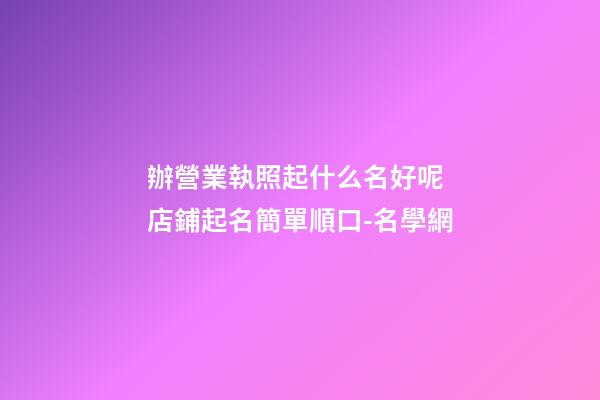 辦營業執照起什么名好呢 店鋪起名簡單順口-名學網-第1張-店鋪起名-玄機派